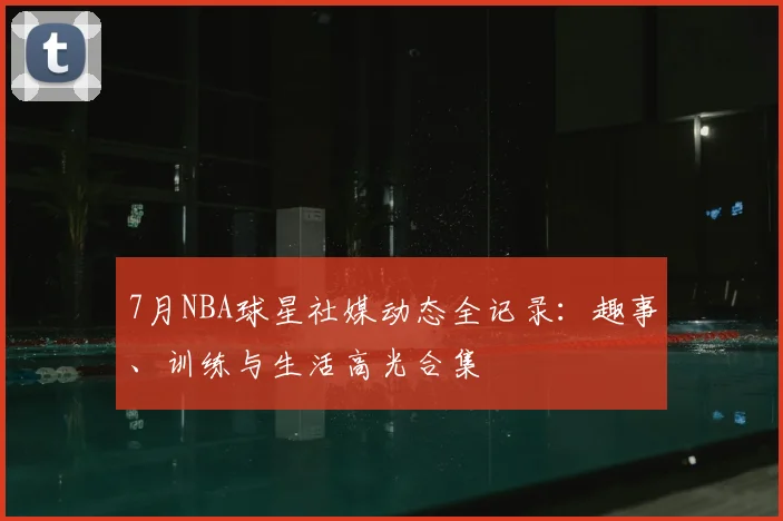 7月NBA球星社媒动态全记录：趣事、训练与生活高光合集