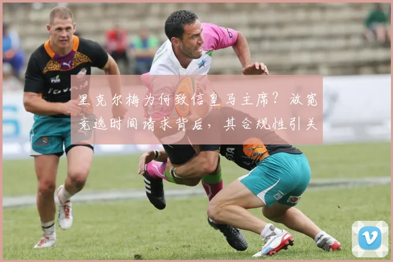 里克尔梅为何致信皇马主席？放宽竞选时间请求背后，其合规性引关注