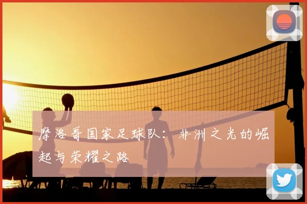 摩洛哥国家足球队：非洲之光的崛起与荣耀之路