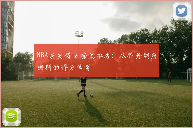 NBA历史得分榜总排名：从乔丹到詹姆斯的得分传奇