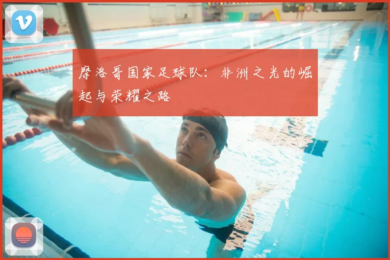 摩洛哥国家足球队:非洲之光的崛起与荣耀之路