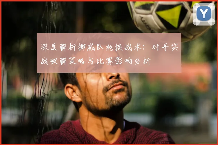 深度解析挪威队轮换战术：对手实战破解策略与比赛影响分析