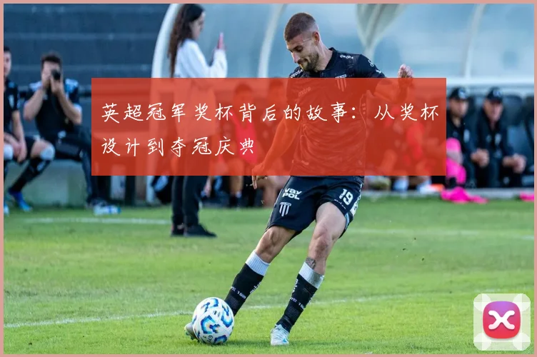 英超冠军奖杯背后的故事：从奖杯设计到夺冠庆典